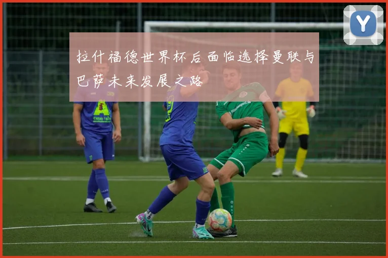 拉什福德世界杯后面临选择曼联与巴萨未来发展之路