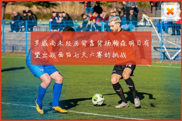 罗威尚未经历背靠背杨瀚森明日有望出战面临七天六赛的挑战