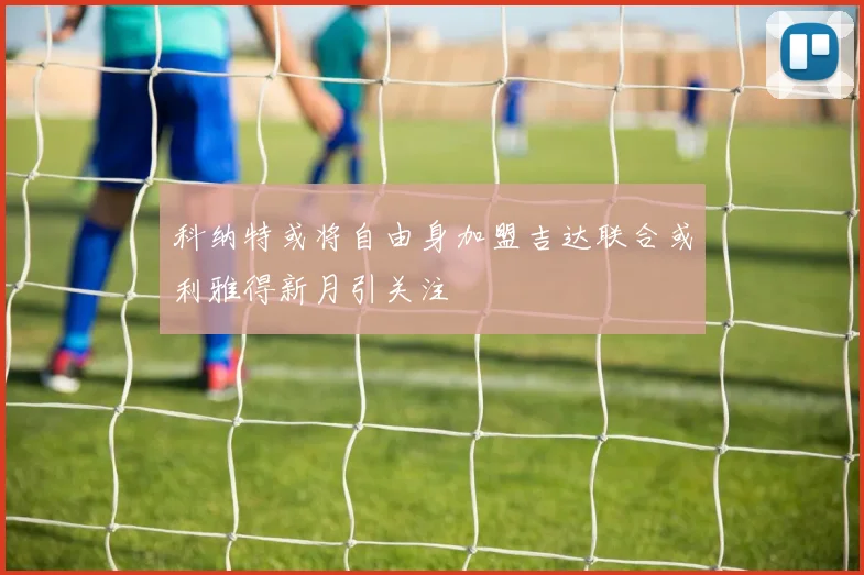 科纳特或将自由身加盟吉达联合或利雅得新月引关注