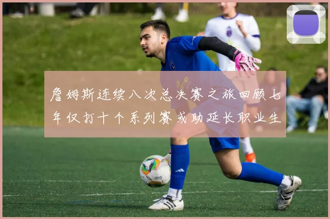 詹姆斯连续八次总决赛之旅回顾七年仅打十个系列赛或助延长职业生涯