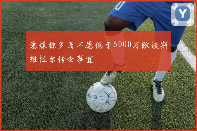 意媒称罗马不愿低于6000万欧谈斯维拉尔转会事宜