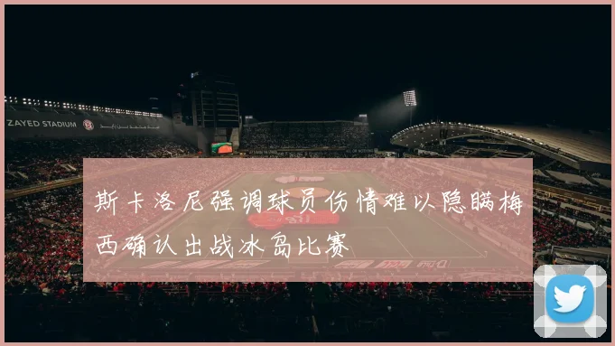 斯卡洛尼强调球员伤情难以隐瞒梅西确认出战冰岛比赛