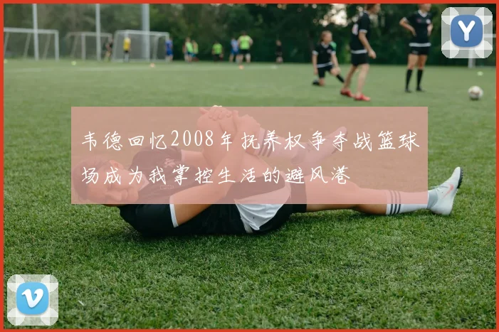韦德回忆2008年抚养权争夺战篮球场成为我掌控生活的避风港