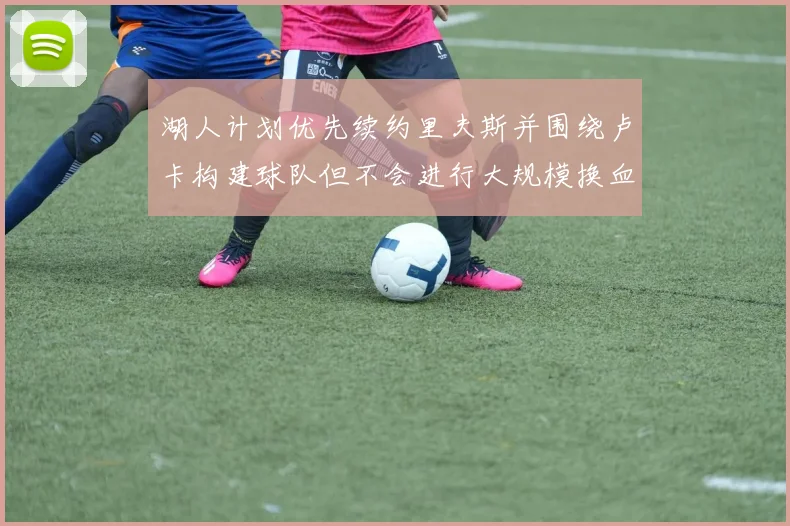 湖人计划优先续约里夫斯并围绕卢卡构建球队但不会进行大规模换血