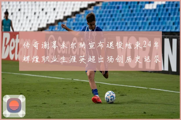 传奇谢幕米尔纳宣布退役结束24年辉煌职业生涯英超出场创历史记录