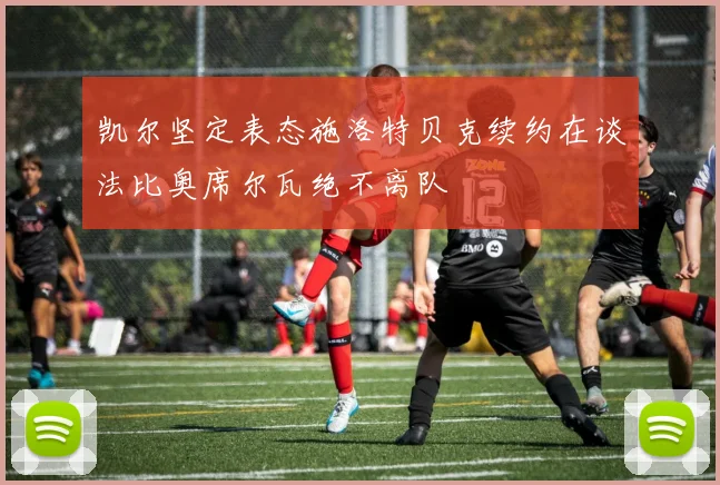凯尔坚定表态施洛特贝克续约在谈法比奥席尔瓦绝不离队