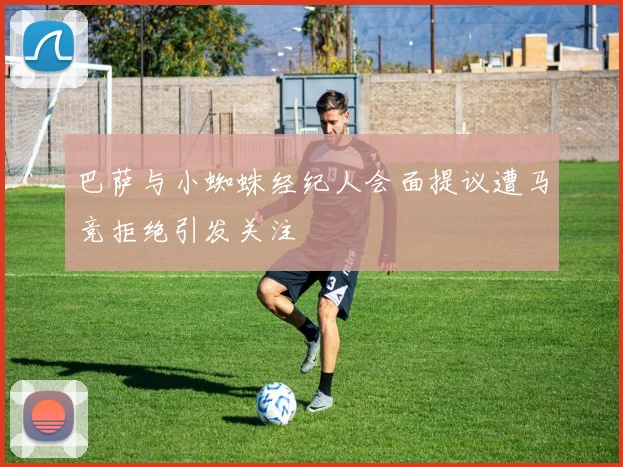 巴萨与小蜘蛛经纪人会面提议遭马竞拒绝引发关注