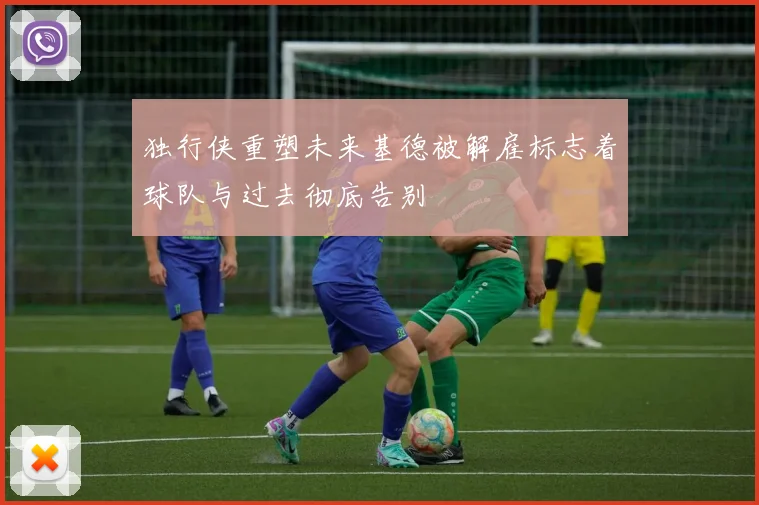 独行侠重塑未来基德被解雇标志着球队与过去彻底告别