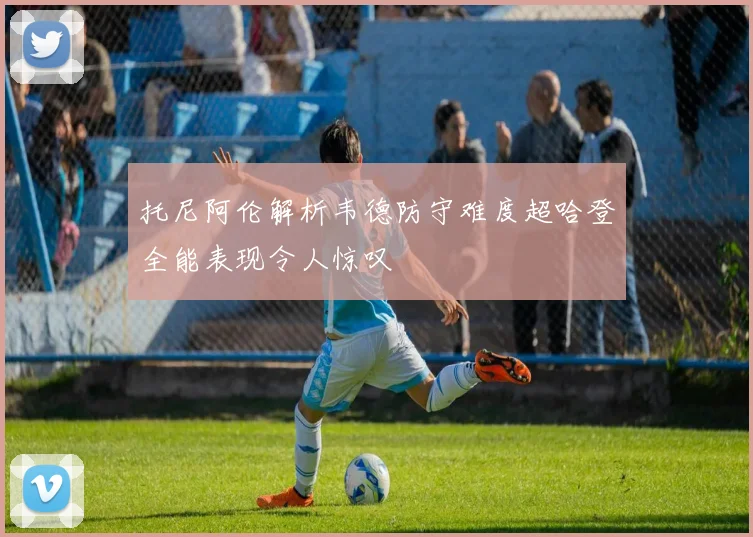 托尼阿伦解析韦德防守难度超哈登全能表现令人惊叹